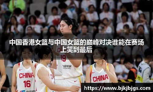 中国香港女篮与中国女篮的巅峰对决谁能在赛场上笑到最后
